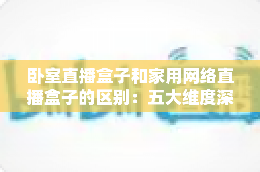 卧室直播盒子和家用网络直播盒子的区别：五大维度深度对比与选购避坑指南