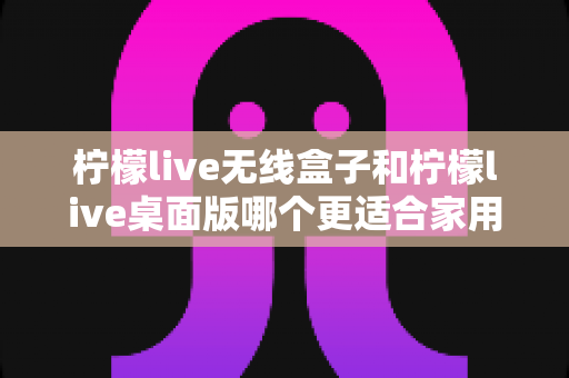 柠檬live无线盒子和柠檬live桌面版哪个更适合家用?——家用场景全方位对比与选购指南 柠檬live无线盒子和柠檬live桌面版哪个更适合家用?——家用场景全方位对比与选购指南