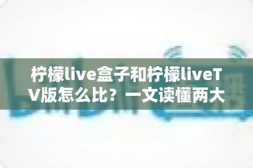 柠檬live盒子和柠檬liveTV版怎么比？一文读懂两大版本的差异与选择攻略