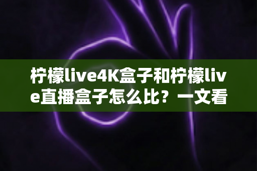 柠檬live4K盒子和柠檬live直播盒子怎么比?一文看懂两款电视盒子的核心差异与选购指南 柠檬live4K盒子和柠檬live直播盒子怎么比?一文看懂两款电视盒子的核心差异与选购指南