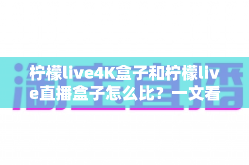 柠檬live4K盒子和柠檬live直播盒子怎么比？一文看懂两款电视盒子的核心差异与选购指南
