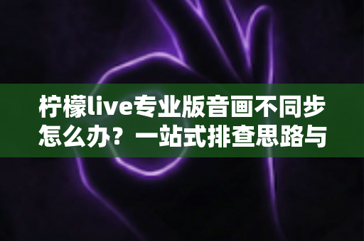 柠檬live专业版音画不同步怎么办？一站式排查思路与高效解决指南助你流畅开播