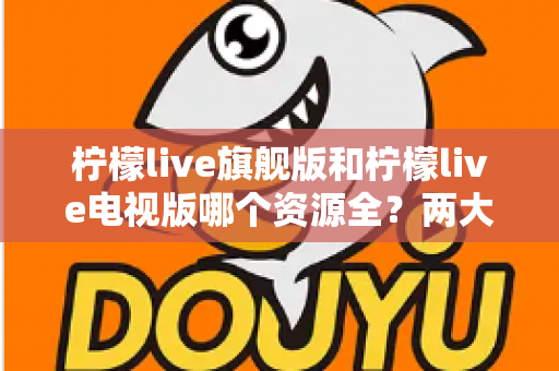 柠檬live旗舰版和柠檬live电视版哪个资源全？两大版本深度对比与选择全攻略