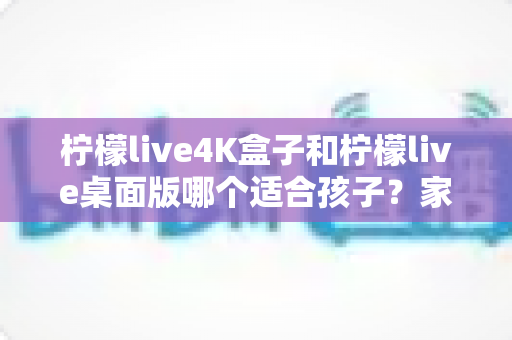 柠檬live4K盒子和柠檬live桌面版哪个适合孩子?家长最关心的选购与使用全指南 柠檬live4K盒子和柠檬live桌面版哪个适合孩子?家长最关心的选购与使用全指南