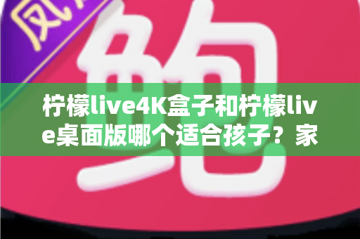 柠檬live4K盒子和柠檬live桌面版哪个适合孩子?家长最关心的选购与使用全指南 柠檬live4K盒子和柠檬live桌面版哪个适合孩子?家长最关心的选购与使用全指南