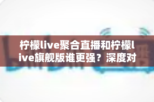 柠檬live聚合直播和柠檬live旗舰版谁更强？深度对比测评助你选对版本