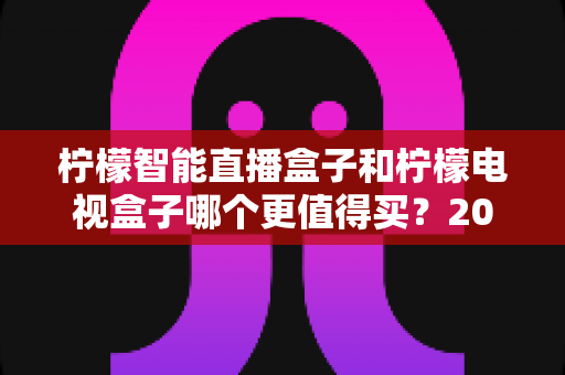 柠檬智能直播盒子和柠檬电视盒子哪个更值得买？2025年深度对比选购指南，帮你避开选购误区