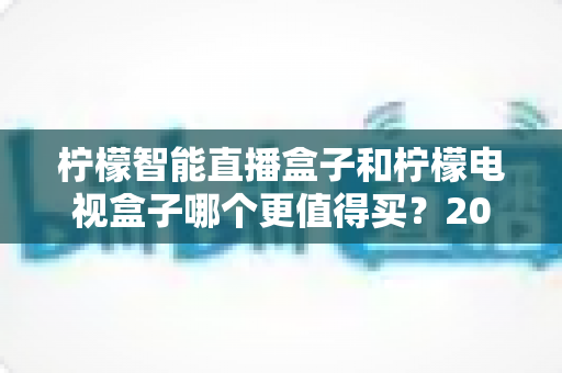 柠檬智能直播盒子和柠檬电视盒子哪个更值得买？2025年深度对比选购指南，帮你避开选购误区