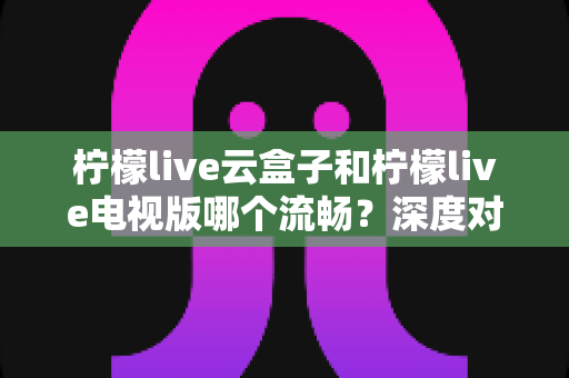 柠檬live云盒子和柠檬live电视版哪个流畅？深度对比评测帮你选对设备
