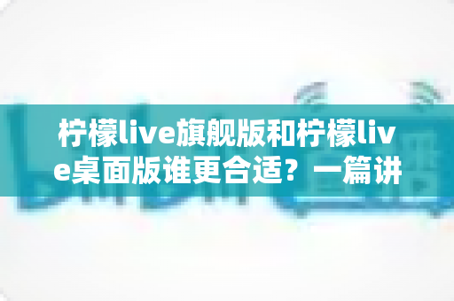 柠檬live旗舰版和柠檬live桌面版谁更合适？一篇讲透的深度对比选购指南，帮你少花冤枉钱