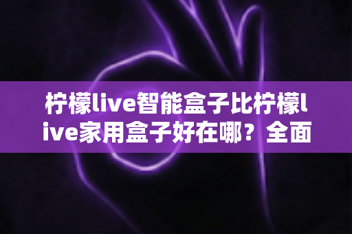 柠檬live智能盒子比柠檬live家用盒子好在哪?全面对比解析助你选对客厅影音神器 柠檬live智能盒子比柠檬live家用盒子好在哪?全面对比解析助你选对客厅影音神器