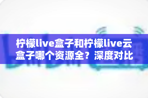 柠檬live盒子和柠檬live云盒子哪个资源全？深度对比帮你选对电视盒子