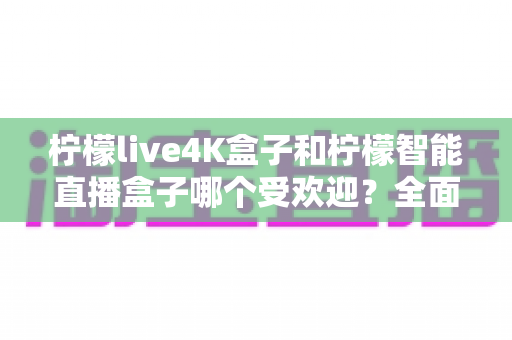 柠檬live4K盒子和柠檬智能直播盒子哪个受欢迎？全面深度对比测评，帮你选对不踩坑