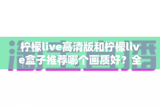 柠檬live高清版和柠檬live盒子推荐哪个画质好?全方位深度对比帮你做出明智选择 柠檬live高清版和柠檬live盒子推荐哪个画质好?全方位深度对比帮你做出明智选择