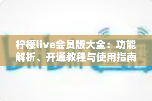 柠檬live会员版大全：功能解析、开通教程与使用指南一站式掌握