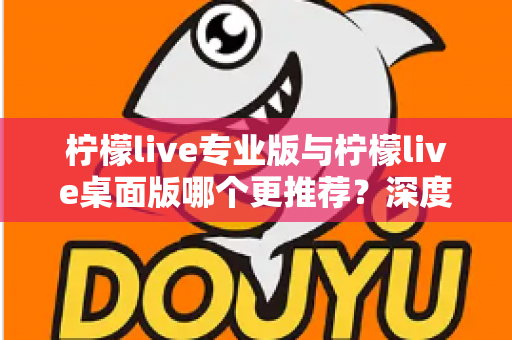 柠檬live专业版与柠檬live桌面版哪个更推荐？深度对比分析助你选出最适合自己的版本