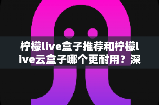 柠檬live盒子推荐和柠檬live云盒子哪个更耐用?深度解析两者寿命差距与选购避坑指南 柠檬live盒子推荐和柠檬live云盒子哪个更耐用?深度解析两者寿命差距与选购避坑指南