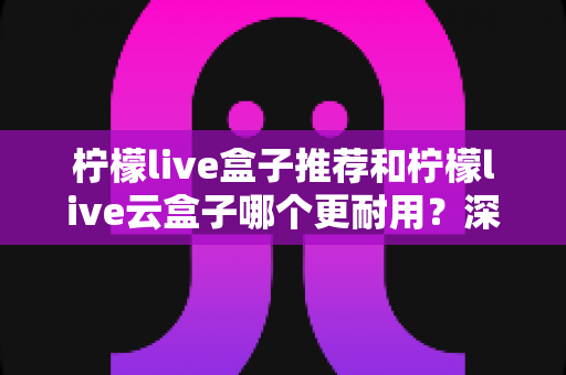 柠檬live盒子推荐和柠檬live云盒子哪个更耐用?深度解析两者寿命差距与选购避坑指南 柠檬live盒子推荐和柠檬live云盒子哪个更耐用?深度解析两者寿命差距与选购避坑指南