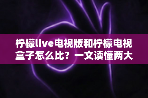 柠檬live电视版和柠檬电视盒子怎么比？一文读懂两大观影方案的优劣与选购指南