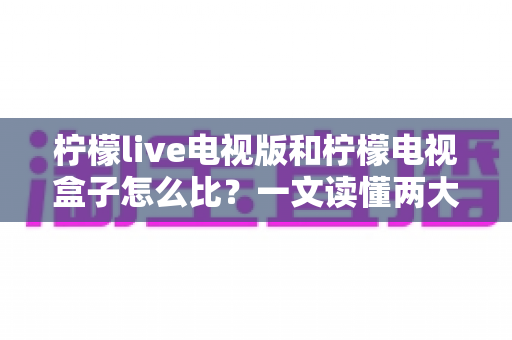 柠檬live电视版和柠檬电视盒子怎么比？一文读懂两大观影方案的优劣与选购指南