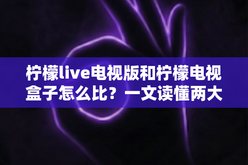 柠檬live电视版和柠檬电视盒子怎么比？一文读懂两大观影方案的优劣与选购指南