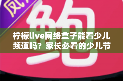 柠檬live网络盒子能看少儿频道吗？家长必看的少儿节目观看全攻略