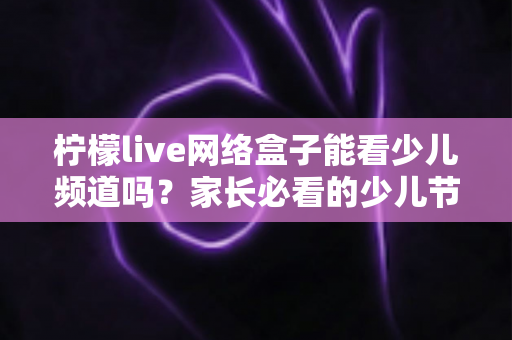 柠檬live网络盒子能看少儿频道吗？家长必看的少儿节目观看全攻略