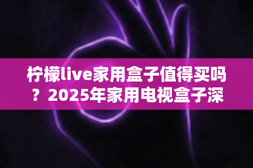 柠檬live家用盒子值得买吗？2025年家用电视盒子深度评测与选购避坑指南