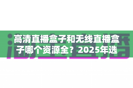 高清直播盒子和无线直播盒子哪个资源全?2025年选购指南帮你一次看懂 高清直播盒子和无线直播盒子哪个资源全?2025年选购指南帮你一次看懂