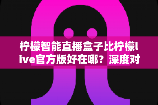 柠檬智能直播盒子比柠檬live官方版好在哪?深度对比解析,帮你选对直播利器 柠檬智能直播盒子比柠檬live官方版好在哪?深度对比解析,帮你选对直播利器