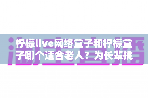 柠檬live网络盒子和柠檬盒子哪个适合老人？为长辈挑选电视盒子的保姆级选购指南