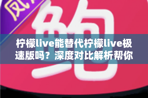 柠檬live能替代柠檬live极速版吗？深度对比解析帮你做出最优选择