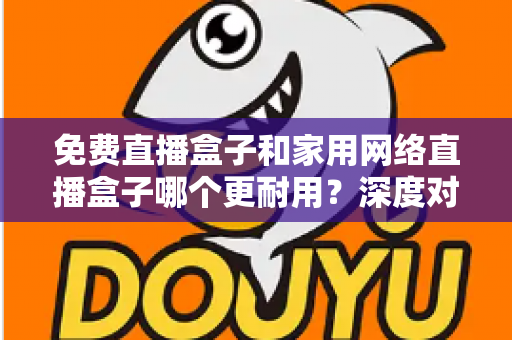 免费直播盒子和家用网络直播盒子哪个更耐用?深度对比帮你选对不花冤枉钱 免费直播盒子和家用网络直播盒子哪个更耐用?深度对比帮你选对不花冤枉钱