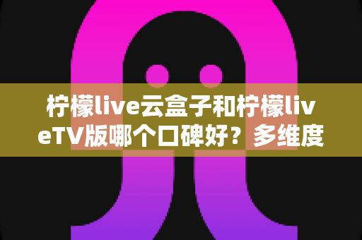 柠檬live云盒子和柠檬liveTV版哪个口碑好?多维度深度对比帮你选对不踩坑 柠檬live云盒子和柠檬liveTV版哪个口碑好?多维度深度对比帮你选对不踩坑