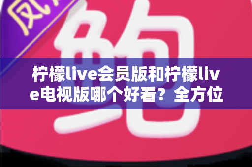 柠檬live会员版和柠檬live电视版哪个好看？全方位深度对比解析，帮你找到最适合的观影选择