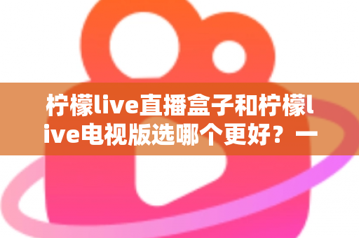 柠檬live直播盒子和柠檬live电视版选哪个更好？一文读懂两种方案的核心区别与选购指南