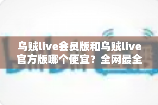 乌贼live会员版和乌贼live官方版哪个便宜？全网最全价格对比与省钱选购指南
