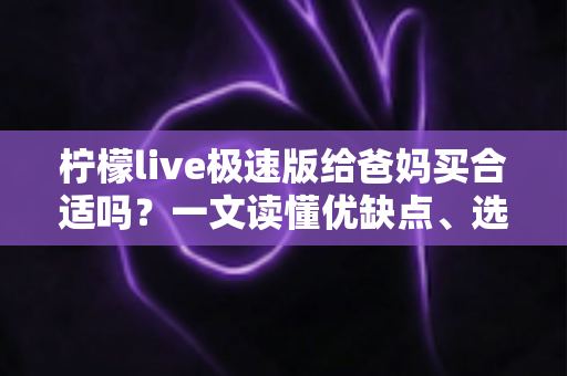 柠檬live极速版给爸妈买合适吗?一文读懂优缺点、选购要点与避坑建议 柠檬live极速版给爸妈买合适吗?一文读懂优缺点、选购要点与避坑建议