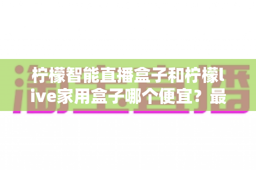柠檬智能直播盒子和柠檬live家用盒子哪个便宜?最全价格对比与省钱选购指南 柠檬智能直播盒子和柠檬live家用盒子哪个便宜?最全价格对比与省钱选购指南