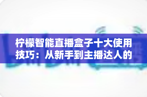 柠檬智能直播盒子十大使用技巧：从新手到主播达人的进阶指南