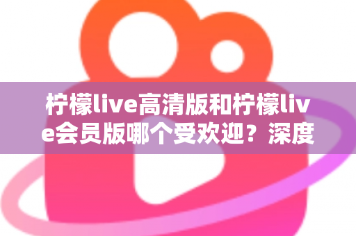 柠檬live高清版和柠檬live会员版哪个受欢迎?深度对比分析帮你选对版本 柠檬live高清版和柠檬live会员版哪个受欢迎?深度对比分析帮你选对版本