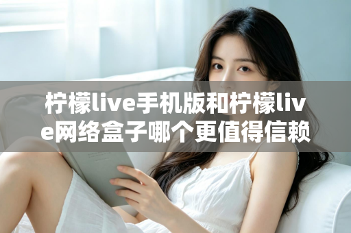 柠檬live手机版和柠檬live网络盒子哪个更值得信赖？——安全性与使用体验全方位深度对比指南