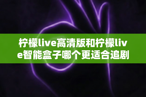 柠檬live高清版和柠檬live智能盒子哪个更适合追剧？追剧党必看的深度对比与选购指南