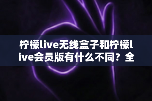 柠檬live无线盒子和柠檬live会员版有什么不同？全面解析两大版本的核心差异与选购指南