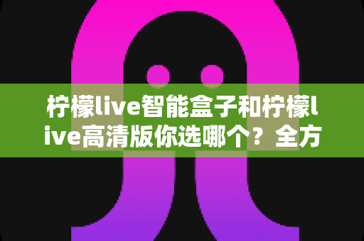 柠檬live智能盒子和柠檬live高清版你选哪个？全方位深度对比帮你一次搞懂