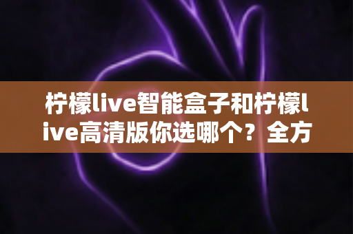 柠檬live智能盒子和柠檬live高清版你选哪个？全方位深度对比帮你一次搞懂