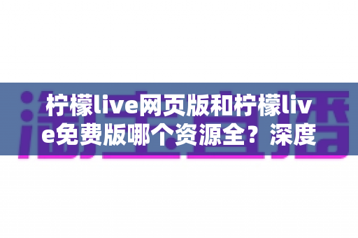 柠檬live网页版和柠檬live免费版哪个资源全？深度对比测评助你一键选对最佳版本