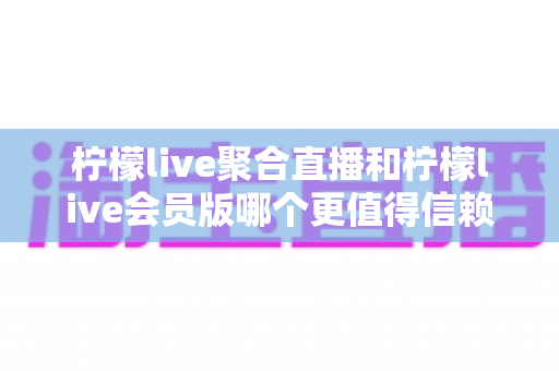 柠檬live聚合直播和柠檬live会员版哪个更值得信赖？安全、稳定与体验的全方位深度对比评测