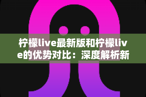 柠檬live最新版和柠檬live的优势对比：深度解析新旧版本差异，帮你选对最佳使用方案