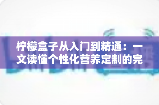 柠檬盒子从入门到精通:一文读懂个性化营养定制的完整进阶指南 柠檬盒子从入门到精通:一文读懂个性化营养定制的完整进阶指南